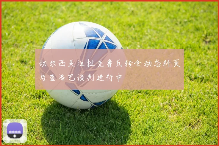 切尔西关注拉克鲁瓦转会动态科莫与查洛巴谈判进行中