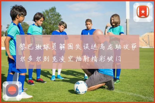 黎巴嫩球员解围失误送乌龙助攻萨尔多尔别克凌空抽射精彩破门