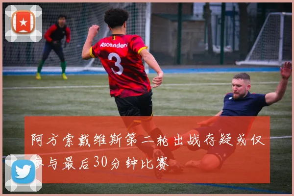 阿方索戴维斯第二轮出战存疑或仅参与最后30分钟比赛