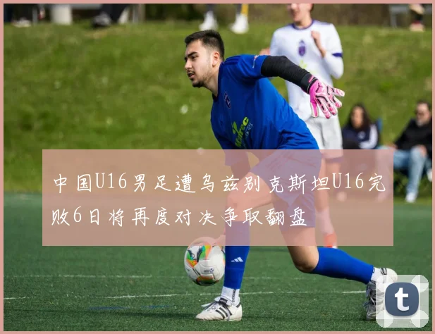 中国U16男足遭乌兹别克斯坦U16完败6日将再度对决争取翻盘