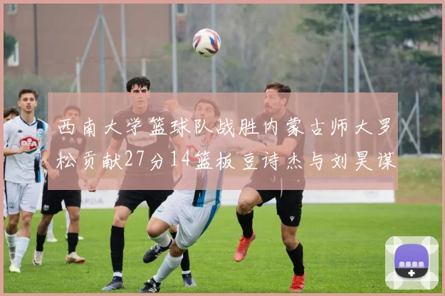 西南大学篮球队战胜内蒙古师大罗松贡献27分14篮板豆诗杰与刘昊谋表现出色