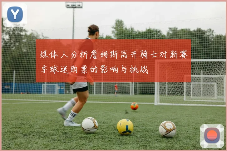 媒体人分析詹姆斯离开骑士对新赛季球迷购票的影响与挑战