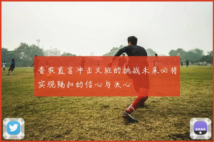 香农直言冲击文班的挑战未来必将实现隔扣的信心与决心