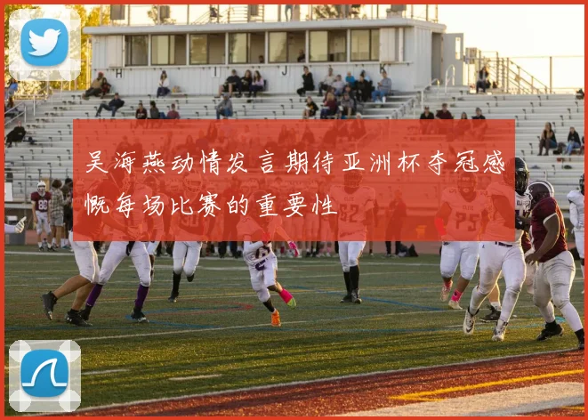 吴海燕动情发言期待亚洲杯夺冠感慨每场比赛的重要性