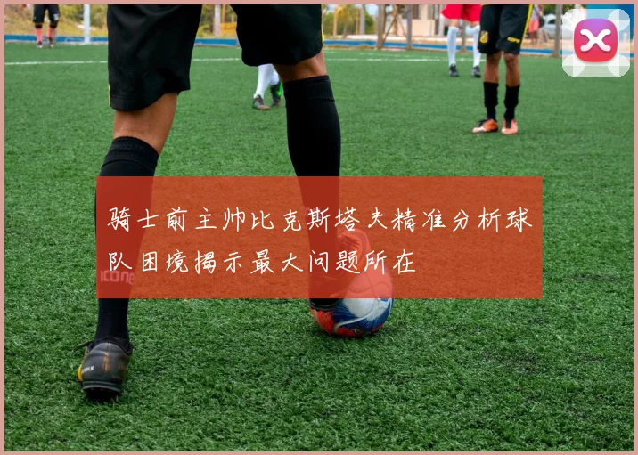 骑士前主帅比克斯塔夫精准分析球队困境揭示最大问题所在