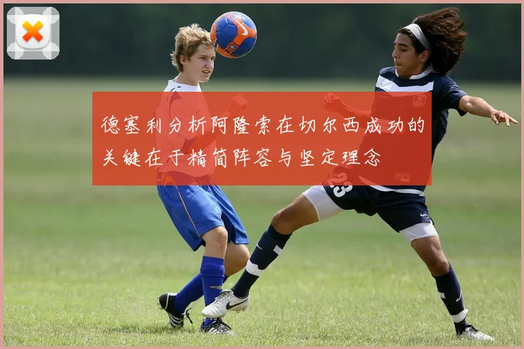 德塞利分析阿隆索在切尔西成功的关键在于精简阵容与坚定理念