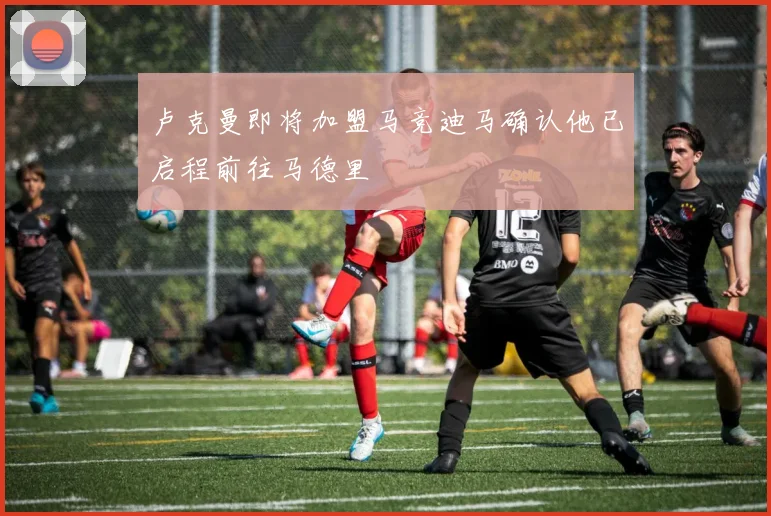 卢克曼即将加盟马竞迪马确认他已启程前往马德里