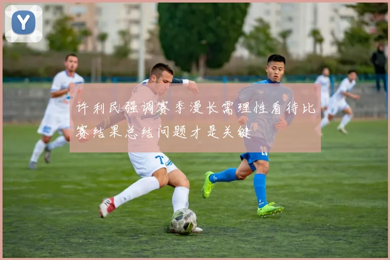 许利民强调赛季漫长需理性看待比赛结果总结问题才是关键