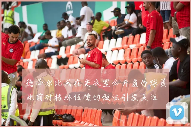 德泽尔比或在更衣室公开羞辱球员此前对格林伍德的做法引发关注