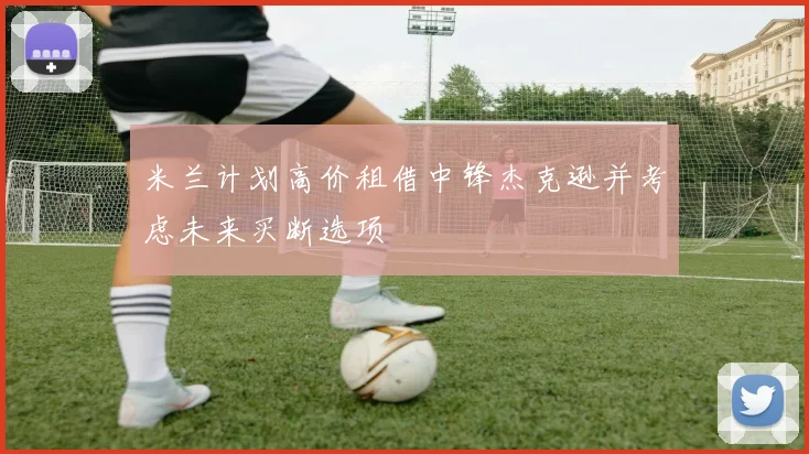 米兰计划高价租借中锋杰克逊并考虑未来买断选项