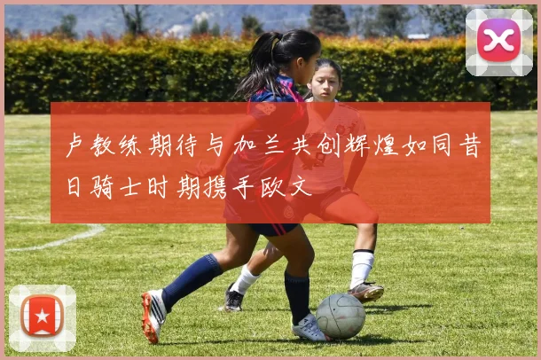 卢教练期待与加兰共创辉煌如同昔日骑士时期携手欧文