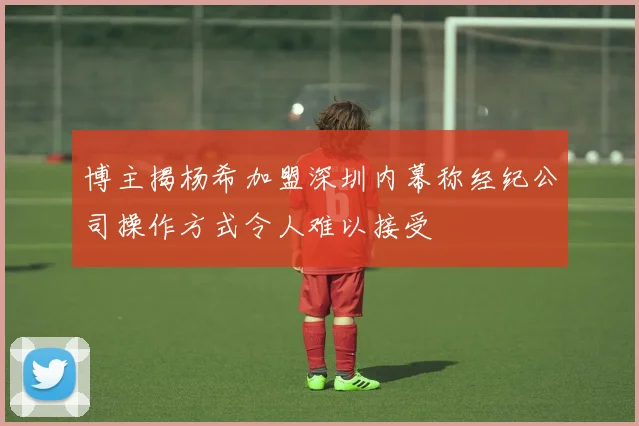 博主揭杨希加盟深圳内幕称经纪公司操作方式令人难以接受