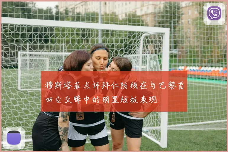 穆斯塔菲点评拜仁防线在与巴黎首回合交锋中的明显短板表现