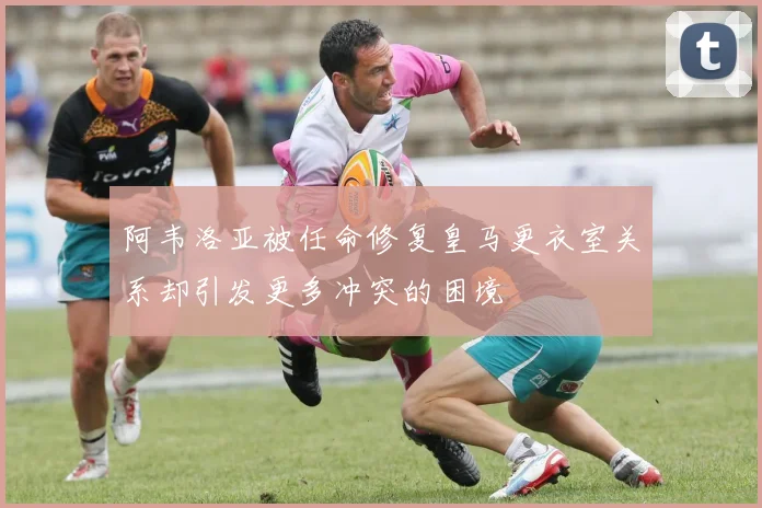 阿韦洛亚被任命修复皇马更衣室关系却引发更多冲突的困境